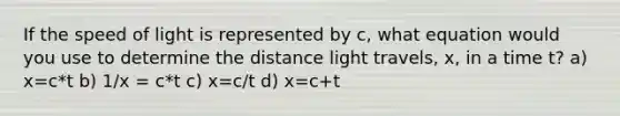 If the speed of light is represented by c, what equation would you use to determine the distance light travels, x, in a time t? a) x=c*t b) 1/x = c*t c) x=c/t d) x=c+t