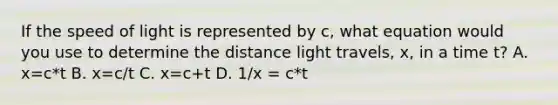 If the speed of light is represented by c, what equation would you use to determine the distance light travels, x, in a time t? A. x=c*t B. x=c/t C. x=c+t D. 1/x = c*t