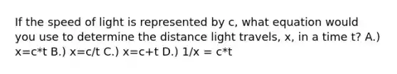 If the speed of light is represented by c, what equation would you use to determine the distance light travels, x, in a time t? A.) x=c*t B.) x=c/t C.) x=c+t D.) 1/x = c*t