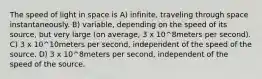 The speed of light in space is A) infinite, traveling through space instantaneously. B) variable, depending on the speed of its source, but very large (on average, 3 x 10^8meters per second). C) 3 x 10^10meters per second, independent of the speed of the source. D) 3 x 10^8meters per second, independent of the speed of the source.