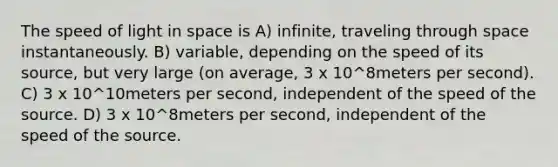 The speed of light in space is A) infinite, traveling through space instantaneously. B) variable, depending on the speed of its source, but very large (on average, 3 x 10^8meters per second). C) 3 x 10^10meters per second, independent of the speed of the source. D) 3 x 10^8meters per second, independent of the speed of the source.