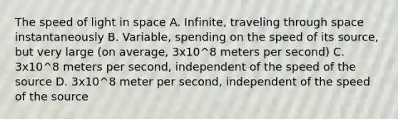 The speed of light in space A. Infinite, traveling through space instantaneously B. Variable, spending on the speed of its source, but very large (on average, 3x10^8 meters per second) C. 3x10^8 meters per second, independent of the speed of the source D. 3x10^8 meter per second, independent of the speed of the source