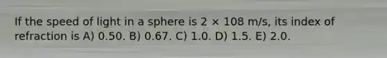 If the speed of light in a sphere is 2 × 108 m/s, its index of refraction is A) 0.50. B) 0.67. C) 1.0. D) 1.5. E) 2.0.