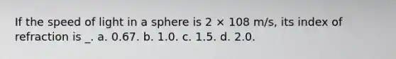 If the speed of light in a sphere is 2 × 108 m/s, its index of refraction is _. a. 0.67. b. 1.0. c. 1.5. d. 2.0.