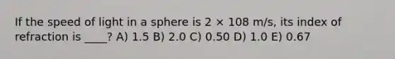 If the speed of light in a sphere is 2 × 108 m/s, its index of refraction is ____? A) 1.5 B) 2.0 C) 0.50 D) 1.0 E) 0.67