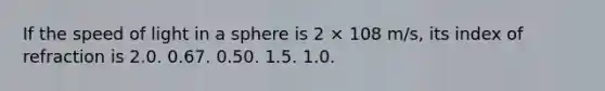 If the speed of light in a sphere is 2 × 108 m/s, its index of refraction is 2.0. 0.67. 0.50. 1.5. 1.0.