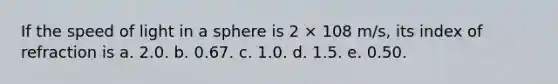 If the speed of light in a sphere is 2 × 108 m/s, its index of refraction is a. 2.0. b. 0.67. c. 1.0. d. 1.5. e. 0.50.