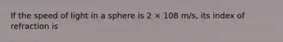 If the speed of light in a sphere is 2 × 108 m/s, its index of refraction is