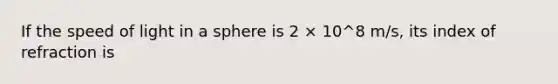 If the speed of light in a sphere is 2 × 10^8 m/s, its index of refraction is