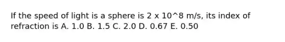 If the speed of light is a sphere is 2 x 10^8 m/s, its index of refraction is A. 1.0 B. 1.5 C. 2.0 D. 0.67 E. 0.50