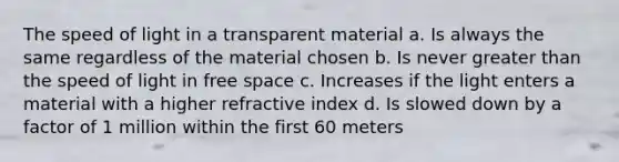 The speed of light in a transparent material a. Is always the same regardless of the material chosen b. Is never greater than the speed of light in free space c. Increases if the light enters a material with a higher refractive index d. Is slowed down by a factor of 1 million within the first 60 meters