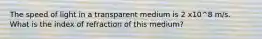 The speed of light in a transparent medium is 2 x10^8 m/s. What is the index of refraction of this medium?