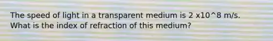 The speed of light in a transparent medium is 2 x10^8 m/s. What is the index of refraction of this medium?