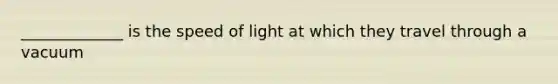 _____________ is the speed of light at which they travel through a vacuum