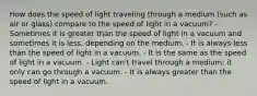 How does the speed of light traveling through a medium (such as air or glass) compare to the speed of light in a vacuum? - Sometimes it is greater than the speed of light in a vacuum and sometimes it is less, depending on the medium. - It is always less than the speed of light in a vacuum. - It is the same as the speed of light in a vacuum. - Light can't travel through a medium; it only can go through a vacuum. - It is always greater than the speed of light in a vacuum.