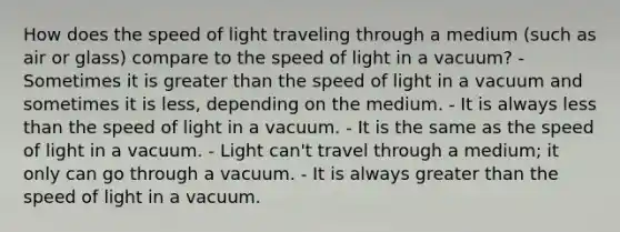 How does the speed of light traveling through a medium (such as air or glass) compare to the speed of light in a vacuum? - Sometimes it is greater than the speed of light in a vacuum and sometimes it is less, depending on the medium. - It is always less than the speed of light in a vacuum. - It is the same as the speed of light in a vacuum. - Light can't travel through a medium; it only can go through a vacuum. - It is always greater than the speed of light in a vacuum.