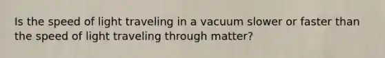 Is the speed of light traveling in a vacuum slower or faster than the speed of light traveling through matter?