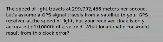 The speed of light travels at 299,792,458 meters per second. Let's assume a GPS signal travels from a satellite to your GPS receiver at the speed of light, but your receiver clock is only accurate to 1/1000th of a second. What locational error would result from this clock error?