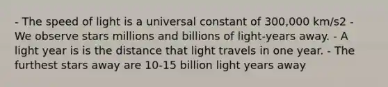 - The speed of light is a universal constant of 300,000 km/s2 - We observe stars millions and billions of light-years away. - A light year is is the distance that light travels in one year. - The furthest stars away are 10-15 billion light years away