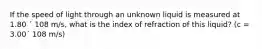 If the speed of light through an unknown liquid is measured at 1.80 ´ 108 m/s, what is the index of refraction of this liquid? (c = 3.00´ 108 m/s)