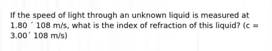 If the speed of light through an unknown liquid is measured at 1.80 ´ 108 m/s, what is the index of refraction of this liquid? (c = 3.00´ 108 m/s)