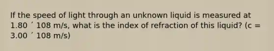 If the speed of light through an unknown liquid is measured at 1.80 ´ 108 m/s, what is the index of refraction of this liquid? (c = 3.00 ´ 108 m/s)