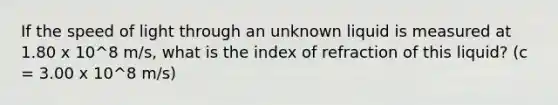 If the speed of light through an unknown liquid is measured at 1.80 x 10^8 m/s, what is the index of refraction of this liquid? (c = 3.00 x 10^8 m/s)