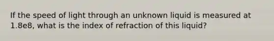 If the speed of light through an unknown liquid is measured at 1.8e8, what is the index of refraction of this liquid?