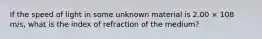 If the speed of light in some unknown material is 2.00 × 108 m/s, what is the index of refraction of the medium?