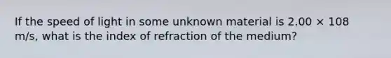 If the speed of light in some unknown material is 2.00 × 108 m/s, what is the index of refraction of the medium?