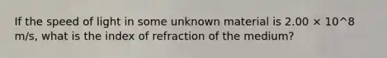 If the speed of light in some unknown material is 2.00 × 10^8 m/s, what is the index of refraction of the medium?