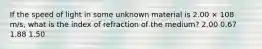 If the speed of light in some unknown material is 2.00 × 108 m/s, what is the index of refraction of the medium? 2.00 0.67 1.88 1.50