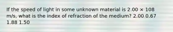 If the speed of light in some unknown material is 2.00 × 108 m/s, what is the index of refraction of the medium? 2.00 0.67 1.88 1.50