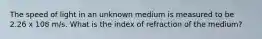 The speed of light in an unknown medium is measured to be 2.26 x 108 m/s. What is the index of refraction of the medium?