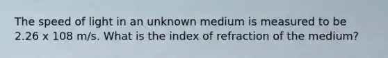 The speed of light in an unknown medium is measured to be 2.26 x 108 m/s. What is the index of refraction of the medium?