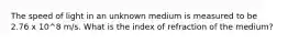 The speed of light in an unknown medium is measured to be 2.76 x 10^8 m/s. What is the index of refraction of the medium?