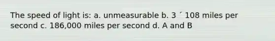 The speed of light is: a. unmeasurable b. 3 ´ 108 miles per second c. 186,000 miles per second d. A and B