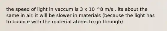 the speed of light in vaccum is 3 x 10 ^8 m/s . its about the same in air. it will be slower in materials (because the light has to bounce with the material atoms to go through)