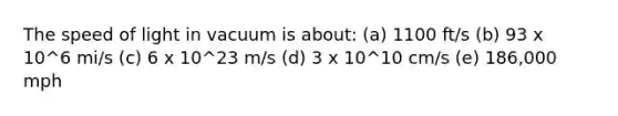 The speed of light in vacuum is about: (a) 1100 ft/s (b) 93 x 10^6 mi/s (c) 6 x 10^23 m/s (d) 3 x 10^10 cm/s (e) 186,000 mph