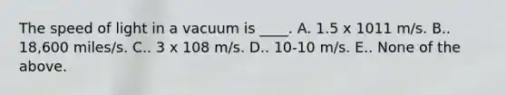 The speed of light in a vacuum is ____. A. 1.5 x 1011 m/s. B.. 18,600 miles/s. C.. 3 x 108 m/s. D.. 10-10 m/s. E.. None of the above.