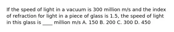 If the speed of light in a vacuum is 300 million m/s and the index of refraction for light in a piece of glass is 1.5, the speed of light in this glass is ____ million m/s A. 150 B. 200 C. 300 D. 450