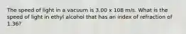 The speed of light in a vacuum is 3.00 x 108 m/s. What is the speed of light in ethyl alcohol that has an index of refraction of 1.36?