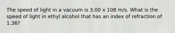 The speed of light in a vacuum is 3.00 x 108 m/s. What is the speed of light in ethyl alcohol that has an index of refraction of 1.36?