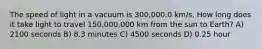 The speed of light in a vacuum is 300,000.0 km/s. How long does it take light to travel 150,000,000 km from the sun to Earth? A) 2100 seconds B) 8.3 minutes C) 4500 seconds D) 0.25 hour