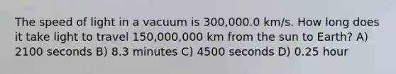 The speed of light in a vacuum is 300,000.0 km/s. How long does it take light to travel 150,000,000 km from the sun to Earth? A) 2100 seconds B) 8.3 minutes C) 4500 seconds D) 0.25 hour