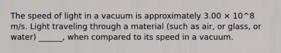 The speed of light in a vacuum is approximately 3.00 × 10^8 m/s. Light traveling through a material (such as air, or glass, or water) ______, when compared to its speed in a vacuum.