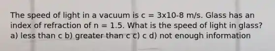 The speed of light in a vacuum is c = 3x10-8 m/s. Glass has an index of refraction of n = 1.5. What is the speed of light in glass? a) <a href='https://www.questionai.com/knowledge/k7BtlYpAMX-less-than' class='anchor-knowledge'>less than</a> c b) <a href='https://www.questionai.com/knowledge/ktgHnBD4o3-greater-than' class='anchor-knowledge'>greater than</a> c c) c d) not enough information