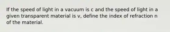 If the speed of light in a vacuum is c and the speed of light in a given transparent material is v, define the index of refraction n of the material.