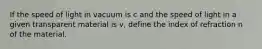 If the speed of light in vacuum is c and the speed of light in a given transparent material is v, define the index of refraction n of the material.