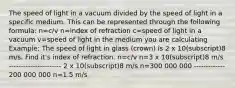 The speed of light in a vacuum divided by the speed of light in a specific medium. This can be represented through the following formula: n=c/v n=index of refraction c=speed of light in a vacuum v=speed of light in the medium you are calculating Example: The speed of light in glass (crown) is 2 x 10(subscript)8 m/s. Find it's index of refraction. n=c/v n=3 x 10(subscript)8 m/s ---------------------- 2 x 10(subscript)8 m/s n=300 000 000 ------------- 200 000 000 n=1.5 m/s